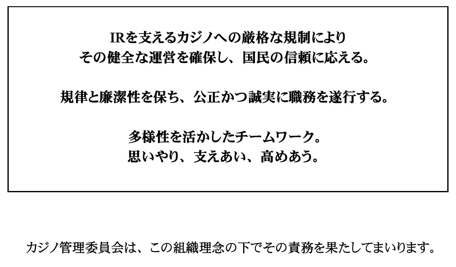 IRを支えるカジノへの厳格な規制により その健全な運営を確保し、国民の信頼に応える。 規律と廉潔性を保ち、公正かつ誠実に職務を遂行する。 多様性を活かしたチームワーク。 思いやり、支えあい、高めあう。カジノ管理委員会は、この組織理念の下でその責務を果たしてまいります。