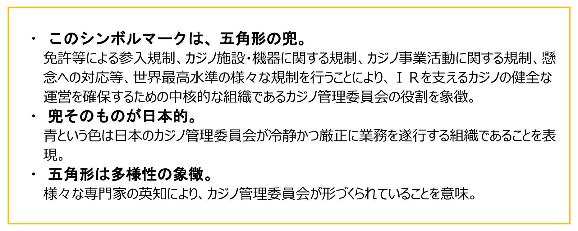 このシンボルマークは、五角形の兜。 免許等による参入規制、カジノ施設・機器に関する規制、カジノ事業活動に関する規制、懸念への対応等、世界最高水準の様々な規制を行うことにより、ＩＲを支えるカジノの健全な運営を確保するための中核的な組織であるカジノ管理委員会の役割を象徴。 ・　兜そのものが日本的。 青という色は日本のカジノ管理委員会が冷静かつ厳正に業務を遂行する組織であることを表現。 ・　五角形は多様性の象徴。 様々な専門家の英知により、カジノ管理委員会が形づくられていることを意味。